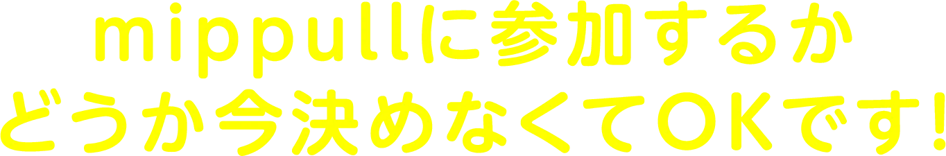 mippullに参加するかどうか今決めなくてもOKです